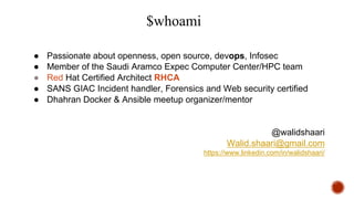 $whoami
● Passionate about openness, open source, devops, Infosec
● Member of the Saudi Aramco Expec Computer Center/HPC team
● Red Hat Certified Architect RHCA
● SANS GIAC Incident handler, Forensics and Web security certified
● Dhahran Docker & Ansible meetup organizer/mentor
@walidshaari
Walid.shaari@gmail.com
https://www.linkedin.com/in/walidshaari/
 