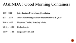 AGENDA : Good Morning Containers
8:30 - 8:35 Introduction, Networking, Socializing
8:37 - 9:38 Interactive theory session "Presentation with Q&A"
9:40 - 10:15 Play with Docker Birthday 4 Labs
10:15 - 10:30 Coffee break
10:30 - 11:55 Singularity, rkt, lxd
 