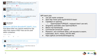 36
MPI batch jobs
● use ssh inside container
● dssh http://www.qnib.org/2016/03/31/dssh/
● Capitalize on openmpi
○ Openmpi/pbs/TORQUE ( mpiexed does’t use ssh)
● Singularity examples uses Openmpi/Slurm
● Mesos mpi frameworks
● Commercial Univa/LSF/ support
● Research, and contribute ideas, pull requests to swarm,
kubernetes, slurm, mesos, and the alike.
● https://github.com/ambu50/wrapper-sq
 