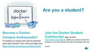 Join the Docker Student
Community! Sign up here:
http://dockr.ly/students (with your school email) for
access to our free Docker Student Developer Kit and
more!
Become a Docker
Campus Ambassador!
For leaders on campus who want to help their
peers learn Docker! Learn more and apply here:
http://dockr.ly/campus-ambassador
Are you a student?
 