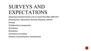 Surveys and expectations
Assuming everyone knows a bit of Linux/Unix/Mac OSX CLI ?
Development, Operations, Security, Business, Others?
Devops
Configuration management
Containers
Schedulers
Containers eco system
Clusters, Load balancers, Orchestration
 
