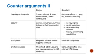 Counter arguments II
Docker Singularity
development maturity 5 years internal, 4 years
Open Source, 2000+
contributors
4 core developers, 1 year
old, limited community
security audited, scrutinized, running
in internet facing production
sites
- no key signing
- no introspection
- no vulnerability
scanner
- history, layer tracing
capabilities
….
eco system Huge eco system, vendor
support, and ISVs
small few companies
production usage Ubercloud, CERN, several
use cases presented in ISC
workshop
None, which is fine for a
minimal HPC binary
 