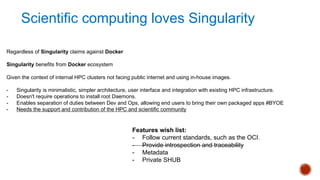Regardless of Singularity claims against Docker
Singularity benefits from Docker ecosystem
Given the context of internal HPC clusters not facing public internet and using in-house images.
- Singularity is minimalistic, simpler architecture, user interface and integration with existing HPC infrastructure.
- Doesn't require operations to install root Daemons.
- Enables separation of duties between Dev and Ops, allowing end users to bring their own packaged apps #BYOE
- Needs the support and contribution of the HPC and scientific community
Features wish list:
- Follow current standards, such as the OCI.
- Provide introspection and traceability
- Metadata
- Private SHUB
Scientific computing loves Singularity
 