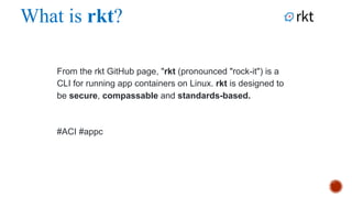 What is rkt?
From the rkt GitHub page, "rkt (pronounced "rock-it") is a CLI for
running app containers on Linux. rkt is designed to be secure,
compassable and standards-based.
#ACI
 