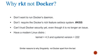 Why rkt not Docker?
§ Don’t want to run Docker’s daemon.
§ Don’t require the Docker’s rich feature set/eco system. #KISS
§ Can’t trust Docker security yet, even though it is no longer an issue.
§ Have a modern Linux distro :
kernel > 4.3 and systemd version > 222
Similar reasons to why Singularity not Docker apart from the last
 