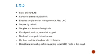 § Front end for LXC
§ Complete Linux environment
§ Enables simple restful management API to LXC
§ Secure by default
§ Simpler and less confusing tools
§ Checkpoint, restore, snapshot support
§ No drastic change in Infrastructure
§ Controls multi local and remote containers
§ OpenStack Nova plug-in for managing virtual LXD hosts in the cloud
LXD
 