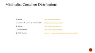 Minimalist Container Distributions
q Atomic http://www.projectatomic.io/
q Container OS ( previously called CoreOS) https://coreos.com/os/docs/latest
q Rancher http://rancher.com/rancher-os/
q VMware Photon https://vmware.github.io/photon/
q SUSE MicroOs https://www.suse.com/communities/blog/rise-caas-platform/
 