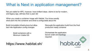 What is Next in application management?
Not yet viable for HPC, however, have brilliant ideas. claims to be for modern
and legacy app. Still less than a year old
When you create a container image with Habitat, You know exactly what
went into the container and what is configurable about the application
Build immutable infrastructure but allow
last mile Application config changes
Build containers with a
Minimum Viable OS
Decouple the application build from the final
production ready container
Orchestrate the application
launch order and topology
required
https://www.habitat.sh/
 