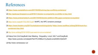 References
q https://www.nextplatform.com/2017/03/02/solving-hpc-conflicts-containers/
q http://geekyap.blogspot.co.za/2016/11/docker-vs-singularity-vs-shifter-in-hpc.html
q https://www.enterprisetech.com/2017/03/02/docker-platform-fills-gaps-container-ecosystem/
q https://arxiv.org/pdf/1702.05513.pdf #cHPC, the HPC container prototype
q https://www.fosdem.org/2017/schedule/event/singularity/ https://www.nextflow.io/blog/2016/more-fun-
containers-hpc.html
q http://jvns.ca/blog/2016/10/02/i-just-want-to-run-a-container/
q Videos from 2nd EasyBuild User Meeting : Singualirty, Lmod, XALT and EasyBuild
https://www.youtube.com/playlist?list=PLVA9BuLC1j-yfxp2w-wraAGDCmhjb3o5Y
q http://www.vanessasaur.us/
 