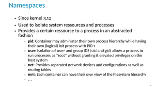 Namespaces
• Since kernel 3.12
• Used to isolate system ressources and processes
• Provides a certain ressource to a process in an abstracted
fashion
◦ pid: Container may administer their own process hierarchy while having
their own (logical) init process with PID 1
◦ user: Isolation of user- and group IDS (uid and gid) allows a process to
run processes as “root” without granting it elevated privileges on the
host system
◦ net: Provides separated network devices and conﬁgurations as well as
routing tables
◦ mnt: Each container can have their own view of the ﬁlesystem hierarchy
◦ ...
10
 