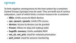 cgroups
To limit negative consequences to the host system by a container,
Control Groups (cgroups) may be used. They are built out of various
subsystems, each of which limits a certain resource for a container.
• blkio: Limits access to block devices
• cpu, cpuacct, cpusets: Limits CPU access
• devices: Access to devices can be granted
• freezer: Allows to stop and wakeup tasks
• hugetlb, memory: Limits available RAM
• net_cls, net_prio: Used for network priorisation
• perf_event: Used for process monitoring
11
 