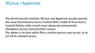 SELinux / AppArmor
The kernel security modules SELinux and AppArmor greatly extends
the usual Discretionary Access Control (DAC) model of linux Access
Controll Policies with a much more advanced and powerful
Mandatory Access Controll (MAC) system.
The allows i.e to limit which ﬁles a certain process may access, or to
cut oﬀ its network access.
12
 