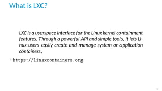 What is LXC?
LXC is a userspace interface for the Linux kernel containment
features. Through a powerful API and simple tools, it lets Li-
nux users easily create and manage system or application
containers.
– https://linuxcontainers.org
14
 