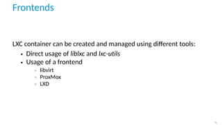 Frontends
LXC container can be created and managed using diﬀerent tools:
• Direct usage of liblxc and lxc-utils
• Usage of a frontend
◦ libvirt
◦ ProxMox
◦ LXD
15
 