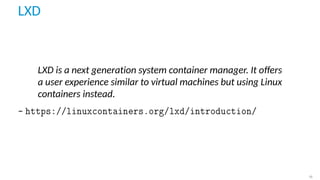 LXD
LXD is a next generation system container manager. It oﬀers
a user experience similar to virtual machines but using Linux
containers instead.
– https://linuxcontainers.org/lxd/introduction/
16
 