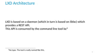 LXD Architecture
LXD is based on a daemon (which in turn is based on liblxc) which
provides a REST API.
This API is consumed by the command line tool lxc3
3
No typo. The tool is really named like this.
17
 