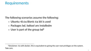 Requirements
The following scenarios assume the following:
• Ubuntu 18.04 Bionic 64 bit is used
• Packages lxd, lxdtool are installedm
• User is part of the group lxd5
5
Disclaimer: As with docker, this is equivalent to giving the user root privileges on the system.
Take care.
21
 