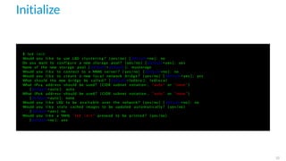 Initialize
$ l x d i n i t
Would you l i k e to use LXD c l u s t e r i n g ? ( yes / no ) [ d e f a u l t =no ] : no
Do you want to c o n f i g u r e a new storage pool ? ( yes / no ) [ d e f a u l t = yes ] : yes
Name of the new storage pool [ d e f a u l t = d e f a u l t ] : mystorage
Would you l i k e to connect to a MAAS s e r v e r ? ( yes / no ) [ d e f a u l t =no ] : no
Would you l i k e to create a new l o c a l network bridge ? ( yes / no ) [ d e f a u l t = yes ] : yes
What should the new bridge be c a l l e d ? [ d e f a u l t = lxdbr0 ] : l x d l o c a l
What IPv4 address should be used ? ( CIDR subnet notation , " auto " or " none " )
[ d e f a u l t = auto ] : auto
What IPv6 address should be used ? ( CIDR subnet notation , " auto " or " none " )
[ d e f a u l t = auto ] : none
Would you l i k e LXD to be a v a i l a b l e over the network ? ( yes / no ) [ d e f a u l t =no ] : no
Would you l i k e s t a l e cached images to be updated a u t o m a t i c a l l y ? ( yes / no )
[ d e f a u l t = yes ] no
Would you l i k e a YAML " l x d i n i t " preseed to be p r i n t e d ? ( yes / no )
[ d e f a u l t =no ] : yes
23
 