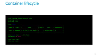 Container lifecycle
$ l x c launch ubuntu : b i o n i c t e s t
C r e a t i n g t e s t
S t a r t i n g t e s t
$ l x c l i s t
+−−−−−−+−−−−−−−−−+−−−−−−−−−−−−−−−−−−−−−+−−−−−−+−−−−−−−−−−−−+−−−−−−−−−−−+
| NAME | STATE | IPV4 | IPV6 | TYPE | SNAPSHOTS |
+−−−−−−+−−−−−−−−−+−−−−−−−−−−−−−−−−−−−−−+−−−−−−+−−−−−−−−−−−−+−−−−−−−−−−−+
| t e s t | RUNNING | 1 0 . 1 1 4 . 1 3 . 2 4 ( eth0 ) | | PERSISTENT | 0 |
+−−−−−−+−−−−−−−−−+−−−−−−−−−−−−−−−−−−−−−+−−−−−−+−−−−−−−−−−−−+−−−−−−−−−−−+
$ l x c exec t e s t −− / bin / bash
root@test : ~# e x i t
$ l x c stop t e s t
$ l x c rm t e s t
26
 