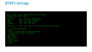 BTRFS storage
$ l x c storage create mybtrfs b t r f s source =/ dev / loop0
Storage pool mybtrfs created
$ df −h
F i l e s y s t e m S i z e Used A v a i l Use% Mounted on
udev 7 ,8G 0 7 ,8G 0% / dev
tmpfs 1 ,6G 2 ,0M 1 ,6G 1% / run
/ dev / sda2 1 1 7G 1 1 G 100G 10% /
[ . . . ]
/ dev / loop0 30G 17M 28G 1% / var / l i b / l x d / storage−pools / mybtrfs
$ l x c storage show mybtrfs
c o n f i g :
source : 031 d08f0−ed03−4f39 −8274−03fc4a12688c
v o l a t i l e . i n i t i a l _ s o u r c e : / dev / loop0
d e s c r i p t i o n : " "
name : mybtrfs
d r i v e r : b t r f s
used_by : [ ]
s t a t u s : Created
l o c a t i o n s :
− none
27
 