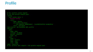 Proﬁle
$ l x c p r o f i l e create myprof
$ cat lxd−p r o f i l e −myprof . yaml
c o n f i g :
user . vendor−data : |
# cloud−c o n f i g
users :
− name : ubuntu
ssh_authorized_keys :
− ssh−ed25519 AAAAC3Nza [ . . . ] oJmMZ7Y5YlrYA mat@office
s h e l l : / bin / bash
d e s c r i p t i o n : My brandnew LXD p r o f i l e
devices :
eth0 :
name : eth0
n i c t y p e : bridged
parent : l x d l o c a l
type : n i c
root :
path : /
pool : mybtrfs
type : d i s k
s i z e : 10GB
name : myprofile
$ l x c p r o f i l e e d i t myprof < lxd−p r o f i l e −myprof . yaml
28
 