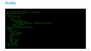 Proﬁle
$ l x c launch ubuntu : 1 8 . 0 4 web −−p r o f i l e myprof
$ l x c p r o f i l e show myprof
c o n f i g :
user . vendor−data : |
# cloud−c o n f i g
users :
− name : ubuntu
ssh_authorized_keys :
− ssh−ed25519 AAAAC3Nza [ . . . ] oJmMZ7Y5YlrYA mat@office
s h e l l : / bin / bash
group : sudo
d e s c r i p t i o n : My brandnew LXD p r o f i l e
devices :
eth0 :
name : eth0
n i c t y p e : bridged
parent : l x d l o c a l
type : n i c
root :
path : /
pool : mybtrfs
s i z e : 10GB
type : d i s k
name : myprof
used_by : [ web ]
29
 