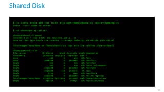 Shared Disk
$ l x c c o n f i g device add t e s t s r c d i r d i s k path =/home/ ubuntu / s r c source =/home/my/ s r c
Device s r c d i r added to shared
$ ssh ubuntu@10 . 4 5 . 2 3 8 . 1 6 7
ubuntu@shared : ~$ mount
/ dev /dm−5 on / type b t r f s ( rw , relatime , ssd , [ . . . ] )
none on / dev type tmpfs ( rw , relatime , s i z e =492k , mode=755 , uid =165536 , gid =165536)
. . .
/ dev / mapper /myvg−home on /home/ ubuntu / s r c type ext4 ( rw , relatime , data = ordered )
. . .
ubuntu@shared : ~$ df
F i l e s y s t e m 1 K−blocks Used A v a i l a b l e Use% Mounted on
/ dev /dm−5 36700160 21135324 14910740 59% /
none 492 0 492 0% / dev
udev 3898488 0 3898488 0% / dev / t t y
tmpfs 100 0 100 0% / dev / l x d
tmpfs 100 0 100 0% / dev / . lxd−mounts
tmpfs 3930688 0 3930688 0% / dev /shm
tmpfs 3930688 172 3930516 1% / run
tmpfs 5120 0 5120 0% / run / l o c k
tmpfs 3930688 0 3930688 0% / sys / f s / cgroup
/ dev / mapper /myvg−home 95593892 85171544 5523328 94% /home/ ubuntu / s r c
tmpfs 786136 0 786136 0% / run / user /1000
30
 