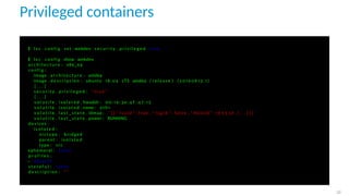 Privileged containers
$ l x c c o n f i g set webdev s e c u r i t y . p r i v i l e g e d true
$ l x c c o n f i g show webdev
a r c h i t e c t u r e : x86_64
c o n f i g :
image . a r c h i t e c t u r e : amd64
image . d e s c r i p t i o n : ubuntu 18.04 LTS amd64 ( r e l e a s e ) ( 2 0 1 9 0 8 1 3 . 1 )
[ . . . ]
s e c u r i t y . p r i v i l e g e d : " true "
[ . . . ]
v o l a t i l e . i s o l a t e d . hwaddr : 00:16:3 e :4 f : 4 7 : 1 5
v o l a t i l e . i s o l a t e d . name : eth1
v o l a t i l e . l a s t _ s t a t e . idmap : ’ [ { " I s u i d " : true , " I s g i d " : f a l s e , " Hostid " : 1 6 5 5 3 6 , [ . . . ] } ] ’
v o l a t i l e . l a s t _ s t a t e . power : RUNNING
devices :
i s o l a t e d :
n i c t y p e : bridged
parent : i s o l a t e d
type : n i c
ephemeral : f a l s e
p r o f i l e s :
− d e f a u l t
s t a t e f u l : f a l s e
d e s c r i p t i o n : " "
32
 