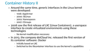 Container History II
• Around the same time, generic interfaces in the Linux kernel
were developed:
◦ 1998: AppArmor
◦ 2000: SELinux
◦ 2002: Namespaces
◦ 2007: CGroups
• 2008 saw the ﬁrst release of LXC (Linux Containers), a userspace
interface to create virtualized environments using these
technologies
◦ No kernel modiﬁcation neccesary
• In 2013, the company dotCloud Inc. released the ﬁrst version of
its container software: Docker
◦ Initially based on LXC
◦ Switched to the libcontainer interface to use the kernel’s capabilities
3
 