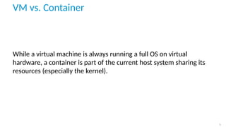VM vs. Container
While a virtual machine is always running a full OS on virtual
hardware, a container is part of the current host system sharing its
resources (especially the kernel).
5
 