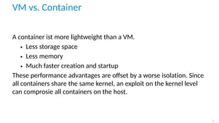 VM vs. Container
A container ist more lightweight than a VM.
• Less storage space
• Less memory
• Much faster creation and startup
These performance advantages are oﬀset by a worse isolation. Since
all containers share the same kernel, an exploit on the kernel level
can comprosie all containers on the host.
6
 