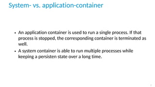 System- vs. application-container
• An application container is used to run a single process. If that
process is stopped, the corresponding container is terminated as
well.
• A system container is able to run multiple processes while
keeping a persisten state over a long time.
7
 