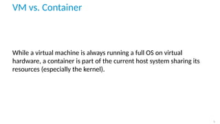 VM vs. Container
While a virtual machine is always running a full OS on virtual
hardware, a container is part of the curre...