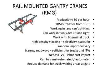 RAIL MOUNTED GANTRY CRANES
(RMG)
•Productivity 30 per hour
•1RMG transfer from 1 STS
•Working in lane can't shifting
•Can work in two sides lift and right
•Work with 6 terminal truck
•High density stacking – selectivity issues for
•random import delivery
•Narrow roadways – sufficient for trucks and ITVs
•Needs ITVs – labor cost impact
•Can be semi-automated / automated
•Reduce demand for truck waiting areas at gate
 