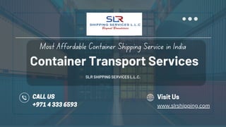 Container Transport Services
SLR SHIPPING SERVICES L.L.C.
Most Affordable Container Shipping Service in India
CALL US
+971 4 333 6593
Visit Us
www.slrshipping.com
 