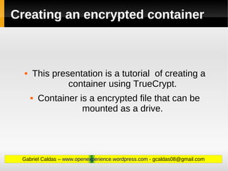 Creating an encrypted container



     This presentation is a tutorial of creating a
               container using TrueCrypt.
         Container is a encrypted file that can be
                     mounted as a drive.




 Gabriel Caldas – www.openexperience.wordpress.com - gcaldas08@gmail.com
 