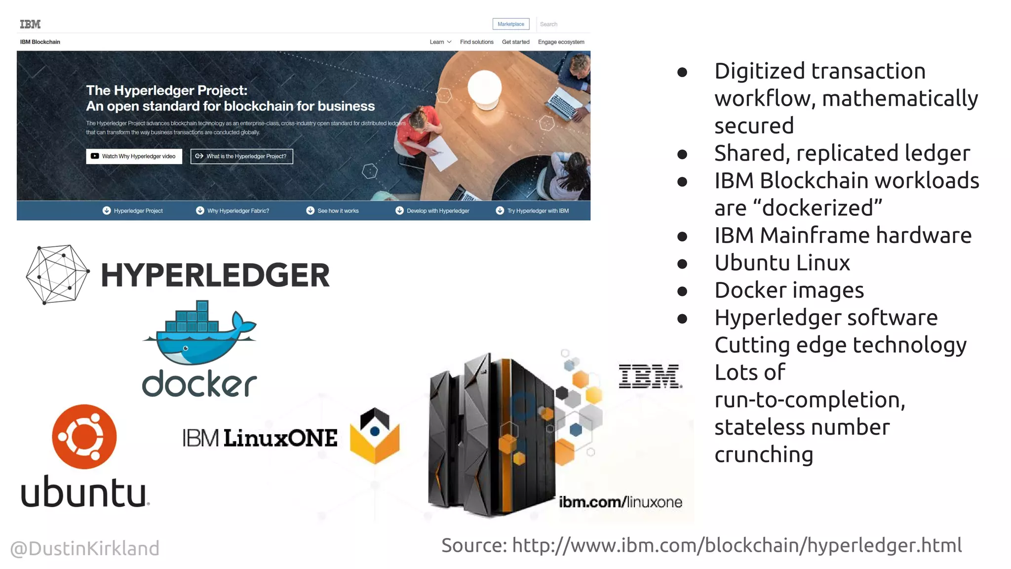 @DustinKirkland
● Digitized transaction
workflow, mathematically
secured
● Shared, replicated ledger
● IBM Blockchain workloads
are “dockerized”
● IBM Mainframe hardware
● Ubuntu Linux
● Docker images
● Hyperledger software
● Cutting edge technology
● Lots of
run-to-completion,
stateless number
crunching
Source: http://www.ibm.com/blockchain/hyperledger.html
 