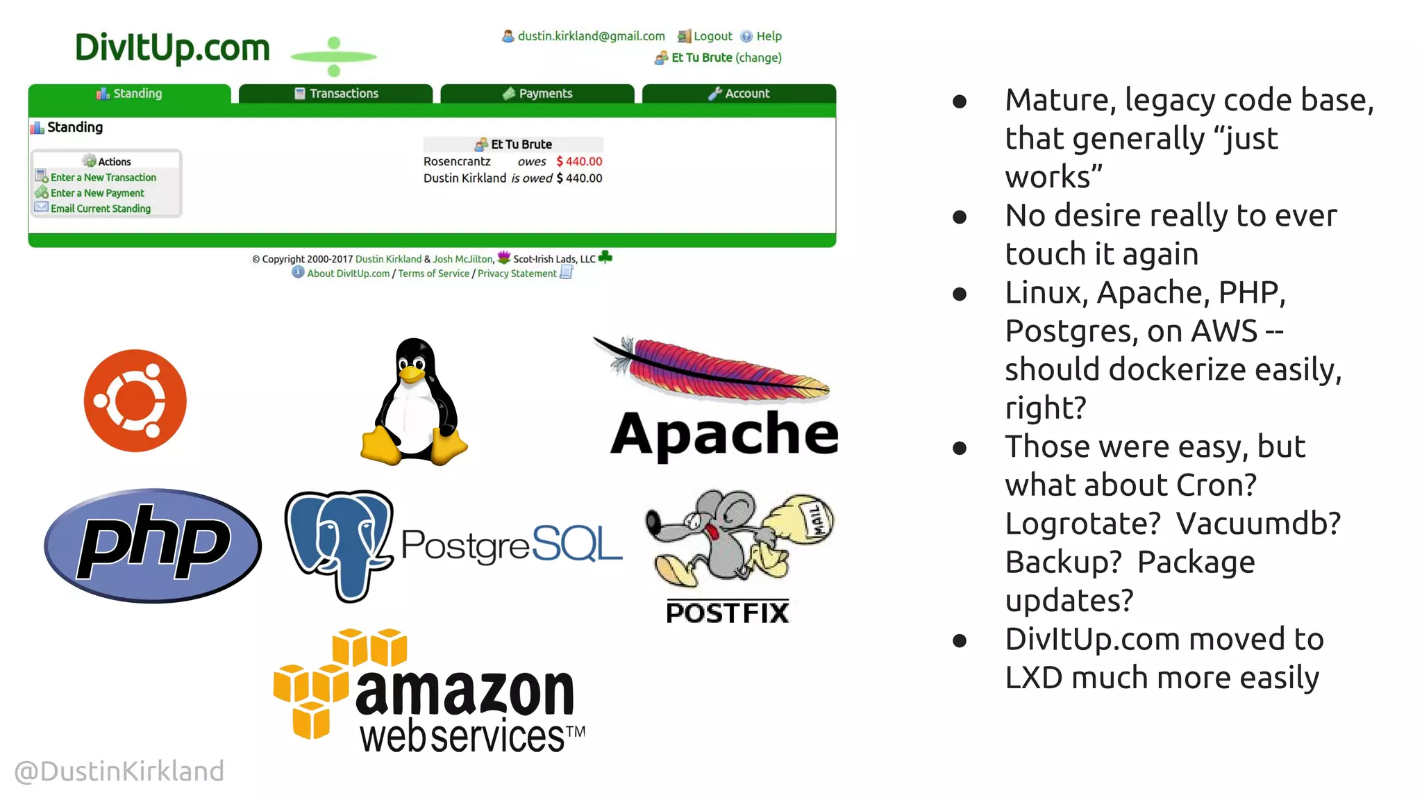 @DustinKirkland
● Mature, legacy code base,
that generally “just
works”
● No desire really to ever
touch it again
● Linux, Apache, PHP,
Postgres, on AWS --
should dockerize easily,
right?
● Those were easy, but
what about Cron?
Logrotate? Vacuumdb?
Backup? Package
updates?
● DivItUp.com moved to
LXD much more easily
 