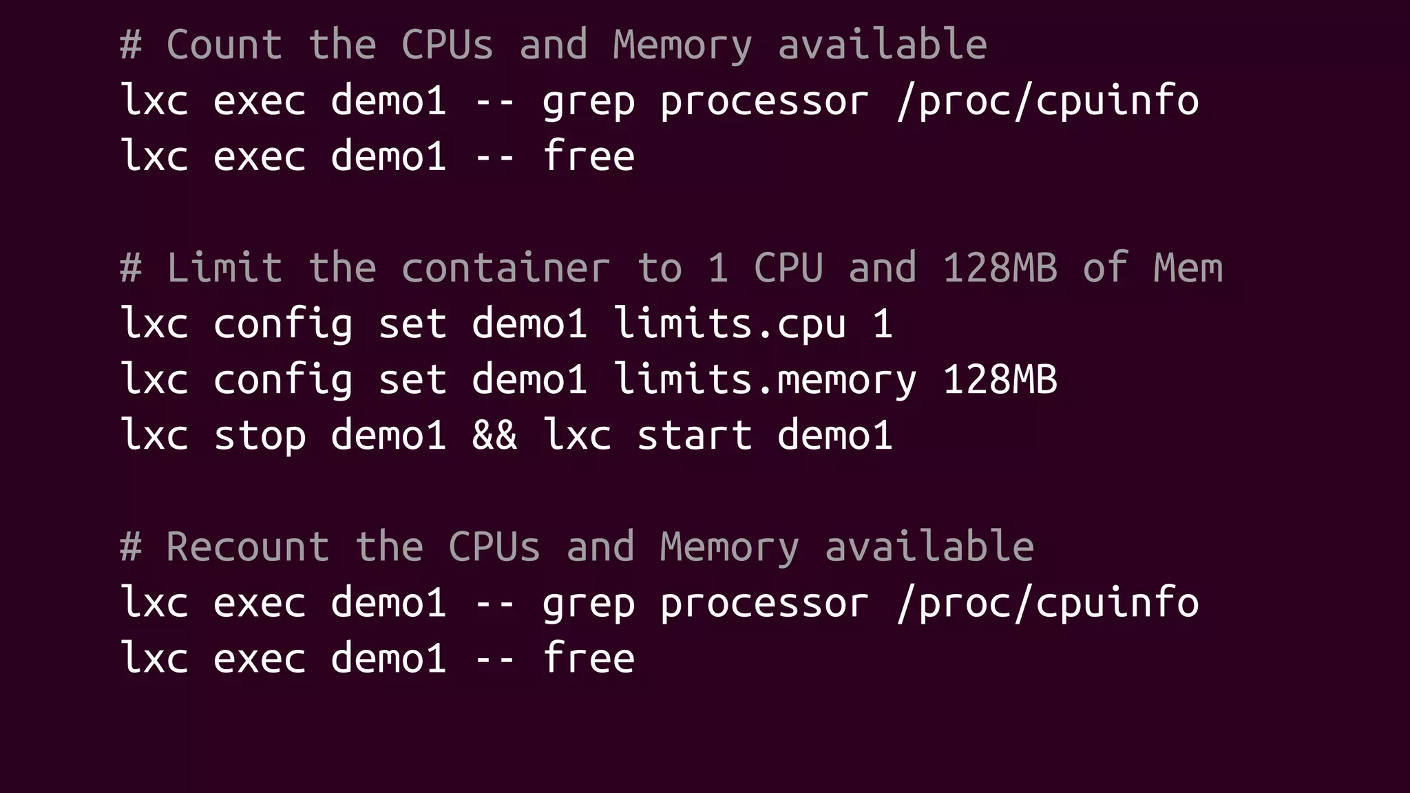 # Count the CPUs and Memory available
lxc exec demo1 -- grep processor /proc/cpuinfo
lxc exec demo1 -- free
# Limit the container to 1 CPU and 128MB of Mem
lxc config set demo1 limits.cpu 1
lxc config set demo1 limits.memory 128MB
lxc stop demo1 && lxc start demo1
# Recount the CPUs and Memory available
lxc exec demo1 -- grep processor /proc/cpuinfo
lxc exec demo1 -- free
 