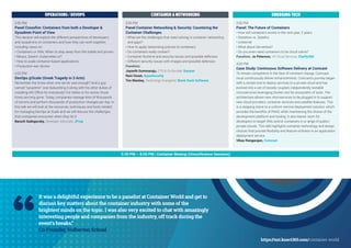 It was a delightful experience to be a panelist at Container World and get to
discuss key matters about the container industry with some of the
brightest minds on the topic. I was also very excited to chat with amazingly
interesting people and companies from the industry, off track during the
event's breaks.”
Co-Founder, Holberton School
“ https://tmt.knect365.com/container-world
5:30 PM – 8:00 PM | Container Meetup (Unconference Sessions)
OPERATIONS / DEVOPS CONTAINER & NETWORKING EMERGING TECH
3:30 PM
Panel Crossfire: Containers from both a Developer &
Sysadmin Point of View
This session will explore the different perspectives of developers
and sysadmins on containers and how they can work together,
including views on:
• Containers or VMs: When to step away from the stable and proven
• Mesos, Swarm, Kubernetes or?
• How to scale container-based applications
• Production war stories
4:20 PM
DevOps @Scale (Greek Tragedy in 3 Acts)
Remember the times when one server was enough? And a guy
named “sysadmin” was babysitting it along with his other duties of
installing MS Ofﬁce for everybody? For better or for worse, those
times are long gone. Today, companies manage tens of thousands
of servers and perform thousands of production changes per day. In
this talk we will look at the resources, techniques and tools needed
for managing DevOps at Scale and we will discuss the challenges
that companies encounter when they hit it.
Baruch Sadogursky, Developer Advocate, JFrog
3:30 PM
Panel Container Networking & Security: Countering the
Container Challenges
• What are the challenges that need solving in container networking
and apps?
• How to apply networking policies to containers
• Do containers really contain?
• Container Runtime and security issues and possible defenses
• Different security issues with images and possible defenses
Panelists:
Jayanth Gummaraju, CTO & Co-founder, Banyan
Rani Osnat, AquaSecurity
Tim Mackey, Technology Evangelist, Black Duck Software
3:30 PM
Panel: The Future of Containers
• How will containers evolve in the next year, 2 years.
• Stateless vs. Stateful
• Unikernel
• What about Serverless?
• Do you even need containers to be cloud native?
Panelists: Jo Peterson, VP, Cloud Services, Clarify360
4:20 PM
Case Study: Continuous Software Delivery at Comcast
To remain competitive in the face of constant change, Comcast
must continuously deliver enhancements. Comcast’s journey began
with a simple tool to deploy services to a private cloud and has
evolved into a set of loosely coupled, independently testable
microservices leveraging Docker and its ecosystem of tools. The
architecture allows new microservices to be plugged in to support
new cloud providers, container services and satellite features. This
is a stepping stone to a uniform service deployment solution, which
provides the beneﬁts of PAAS, while maintaining the choice of the
development platform and tooling. It also leaves room for
developers to target VMs and/or containers in a range of public/
private clouds. This talk highlights container technology and design
choices that provide flexibility and feature-richness in an application
deployment service.
Vikas Rangarajan, Comcast
 