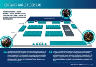 Conference Sessions
102101100
307305
1357911
306304
205 206 207
507505 506504
404 405 406 407
204
303301 302300
201 202 203200
503501 502500
400 401 402 403
601 602 603 604 605
408
Food and
Beverage
Entrance
600
Entrance
Entrance Entrance
Start-up City
WHERE CONTAINER & CLOUD
MARKET LEADERS, FROM STARTUPS
TO ESTABLISHED GIANTS, SHOWCASE
& DEMO THE INNOVATION CHANGING
ENTERPRISE IT!
https://tmt.knect365.com/container-world
Having attended the ‘inaugural’ Container World conference in Santa Clara, CA, I was
extremely impressed on the organization and professionalism displayed by Informa,
who produced and ran the show. Of particular interest was the ‘Speed Networking’
sessions, which proved to be even much more successful and lucrative (from an end
user perspective) than I would have ever imagined. Speed Networking is extremely
valuable to both end users and vendors, who are trying to maximize their
effectiveness while at the event, with a limited amount of time. I would STRONGLY
recommend Container World.”
Principal Product Manager, Veritas Technologies, LLC
“
The level of professionalism we experienced was noteworthy. Informa did a fantastic
job conﬁrming face-to-face meetings with attendees interested in our technology,
which maximized everyone's time at the event. Perhaps the most innovative offering
was a "speed networking" session held on both days. Not only a fun way to meet a LOT
of people in a short period of time, but a great way to expand business opportunities
with people we might not have otherwise connected with. Informa did an excellent job
with Container World and I look forward to participating in more of their events in the
future!
Global Director, Strategic Alliances & partnerships, Kaazing
“
CONTAINER WORLD FLOORPLAN
 