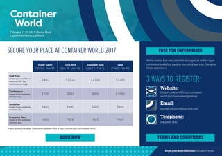 https://tmt.knect365.com/container-world
We’ve created four new attendee packages, as well as a pre-
conference workshop pass, so you can shape your Container
World experience.
SECURE YOUR PLACE AT CONTAINER WORLD 2017
*Free to qualified individuals. Qualifications available online at https://tmt.knect365.com/container-world/.
3 WAYS TO REGISTER:
Website:
https://tmt.knect365.com/container-
world/purchase/select-package
Email:
morgan.johnson@knect365.com
Telephone:
(646) 895-7446
BOOK NOW
FREE FOR ENTERPRISES
TERMS AND CONDITIONS
Super Saver
(7th Oct - Nov 21)
Early Bird
(Nov 22 - Jan 16)
Standard Rate
(Jan 17 - Feb 1)
Late
(Feb 2 - Feb 23)
Gold Pass
Access to pre-conference
workshop, full 2 day
conference, event app
$900 $1000 $1100 $1250
Conference
Access to full conference
and event app
$700 $800 $900 $1050
Workshop
Access to pre-conference
workshop only
$400 $500 $600 $800
Enterprise Pass*
Access to full conference
and event app
FREE FREE FREE FREE
February 21-23, 2017 | Santa Clara
Convention Center, California
 