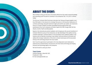 ABOUT THE EVENT:
We’re thrilled to bring you the return of Container World, the only vendor-neutral knowledge
and networking event focused on containers in the enterprise, Feb. 21-23, 2017 in Silicon
Valley!
The first-ever Container World took place took place last February, bringing together more
than 500 leaders in the industry for a strategic discussion on the business implications of
container technology, alongside technical insight and real-life case studies. Our impressive
lineup of 70 expert speakers provided unparalleled learning opportunities with
presentations from such companies as Docker, Capital One, AWS, Google, IBM, Red Hat,
Ubuntu, CoreOS, PayPal and Mesosphere.
Based on the tremendously positive feedback, we’re bringing you the second installment of
Container World, focusing on how enterprises can take advantage of the rapidly evolving
container landscape. Container World is a true ecosystem event, guided by leaders in the
industry, and our keynotes, workshops, case studies, technical sessions and panels will
address the strategic implications of the entire container landscape and the associated
trends as the technology disrupts the cloud market.
Don’t miss the opportunity to participate in the only independent event dedicated to
exploring how containerization, microservices and cloud native technology are bringing
business and technology agility to the enterprise.
We look forward to seeing you there!
Tami Carter
Portfolio Manager | KNect365 TMT
T: (628) 220 - 2043
E: Tami.Carter@knect365.com
https://tmt.knect365.com/container-world
 