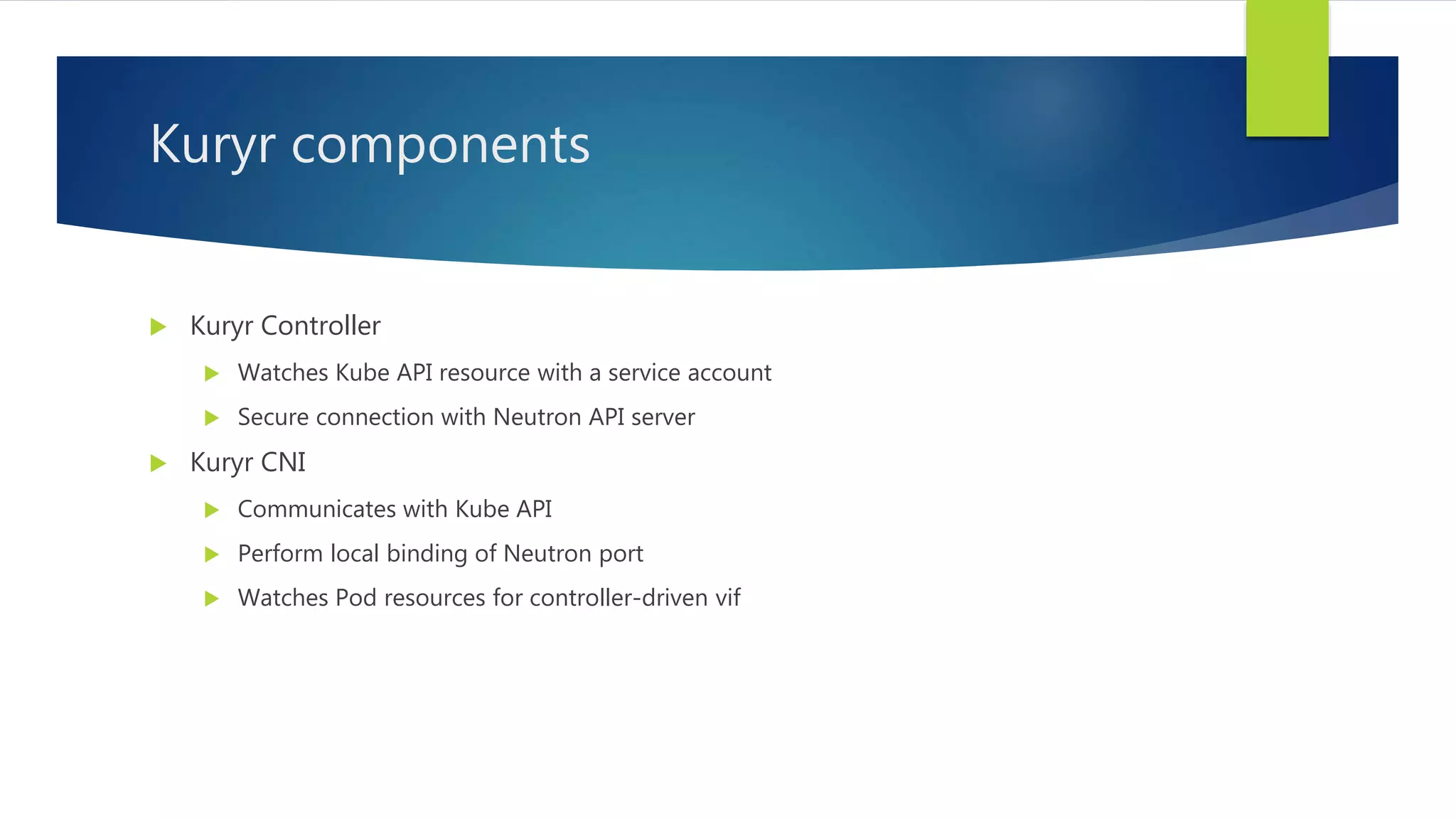 Kuryr components
 Kuryr Controller
 Watches Kube API resource with a service account
 Secure connection with Neutron API server
 Kuryr CNI
 Communicates with Kube API
 Perform local binding of Neutron port
 Watches Pod resources for controller-driven vif
 