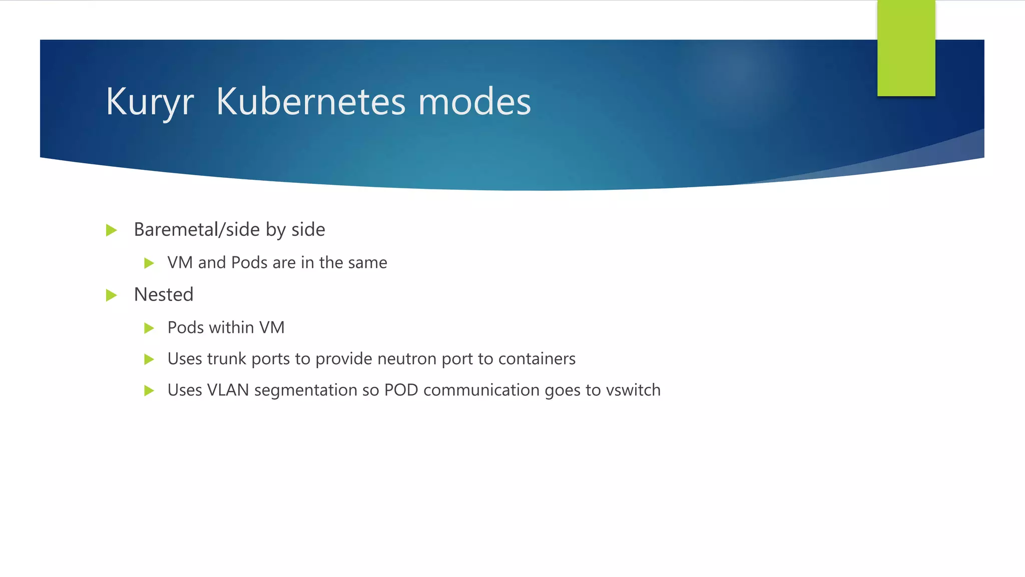 Kuryr Kubernetes modes
 Baremetal/side by side
 VM and Pods are in the same
 Nested
 Pods within VM
 Uses trunk ports to provide neutron port to containers
 Uses VLAN segmentation so POD communication goes to vswitch
 