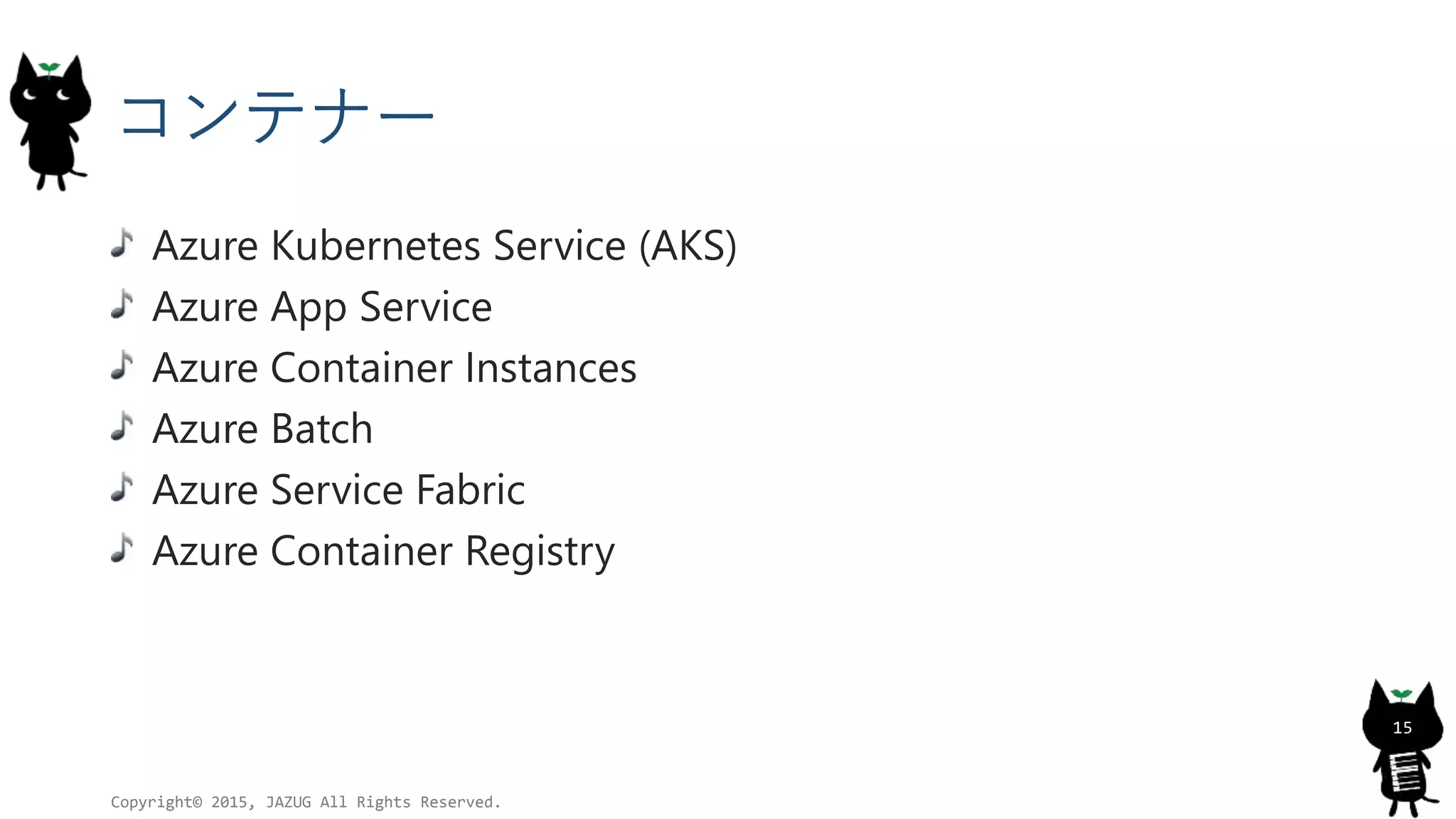 コンテナー
Azure Kubernetes Service (AKS)
Azure App Service
Azure Container Instances
Azure Batch
Azure Service Fabric
Azure Container Registry
Copyright© 2015, JAZUG All Rights Reserved.
15
 