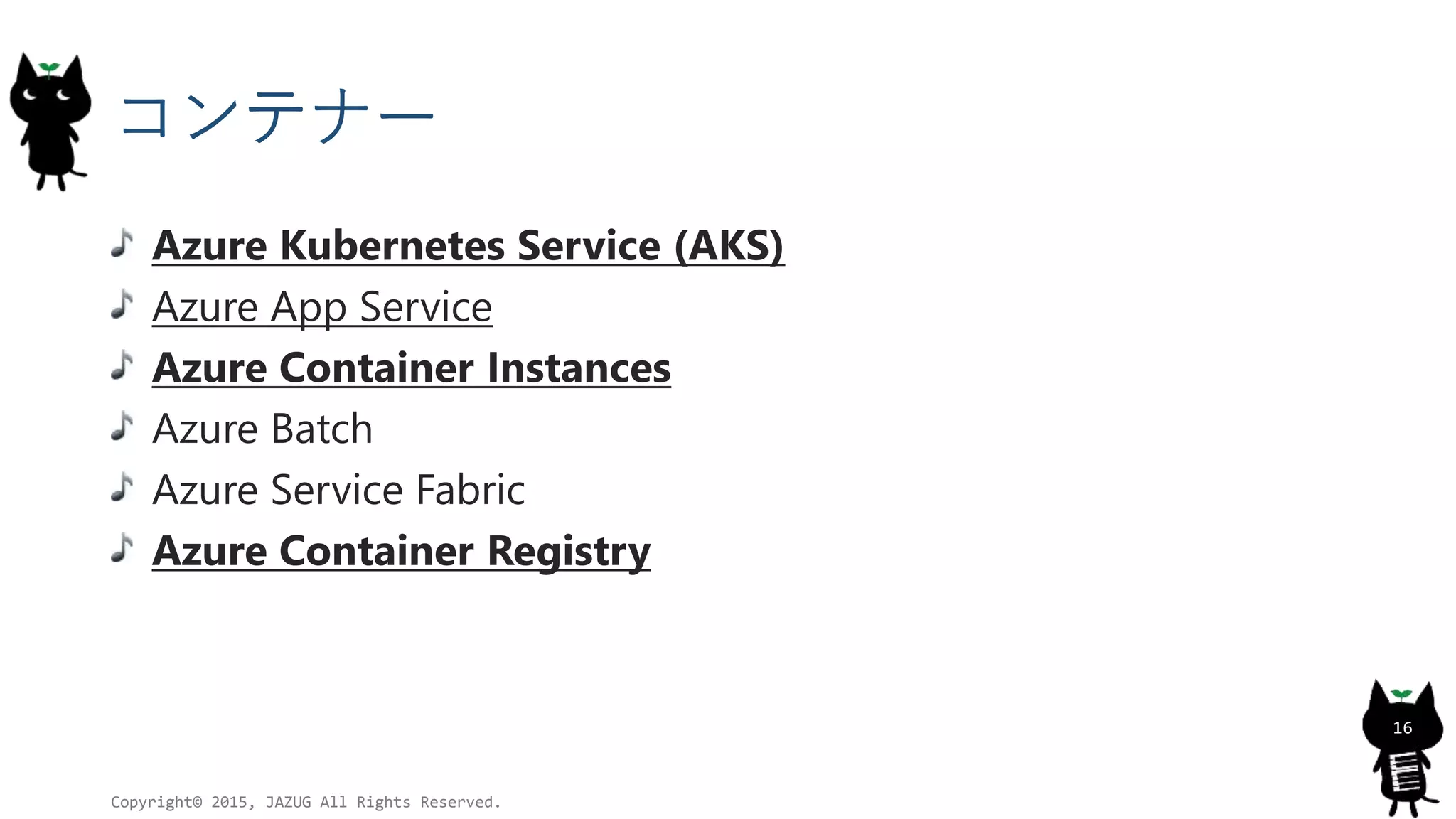コンテナー
Azure Kubernetes Service (AKS)
Azure App Service
Azure Container Instances
Azure Batch
Azure Service Fabric
Azure Container Registry
Copyright© 2015, JAZUG All Rights Reserved.
16
 