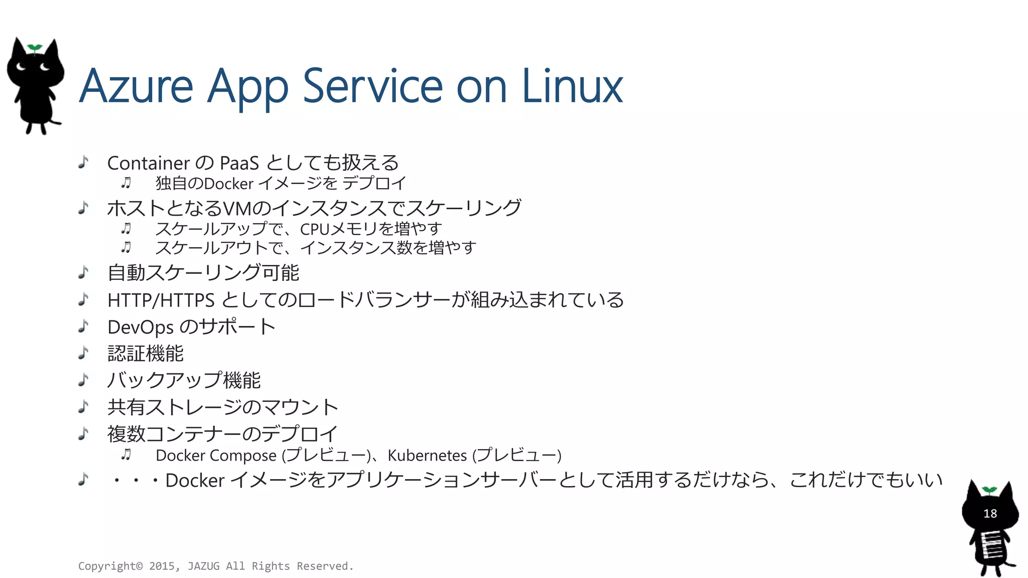 Azure App Service on Linux
Container の PaaS としても扱える
独自のDocker イメージを デプロイ
ホストとなるVMのインスタンスでスケーリング
スケールアップで、CPUメモリを増やす
スケールアウトで、インスタンス数を増やす
自動スケーリング可能
HTTP/HTTPS としてのロードバランサーが組み込まれている
DevOps のサポート
認証機能
バックアップ機能
共有ストレージのマウント
複数コンテナーのデプロイ
Docker Compose (プレビュー)、Kubernetes (プレビュー)
・・・Docker イメージをアプリケーションサーバーとして活用するだけなら、これだけでもいい
Copyright© 2015, JAZUG All Rights Reserved.
18
 