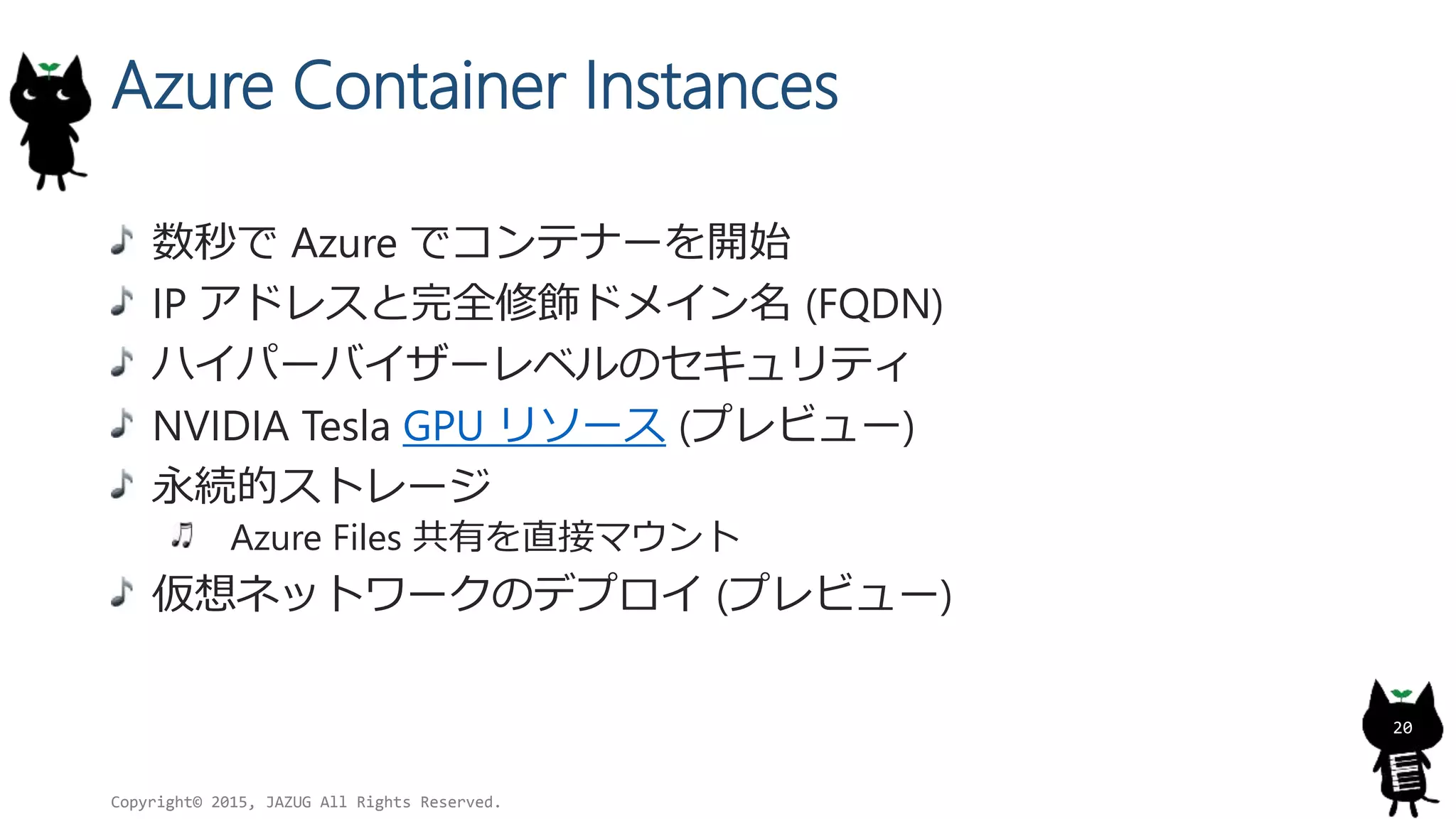 Azure Container Instances
数秒で Azure でコンテナーを開始
IP アドレスと完全修飾ドメイン名 (FQDN)
ハイパーバイザーレベルのセキュリティ
NVIDIA Tesla GPU リソース (プレビュー)
永続的ストレージ
Azure Files 共有を直接マウント
仮想ネットワークのデプロイ (プレビュー)
Copyright© 2015, JAZUG All Rights Reserved.
20
 