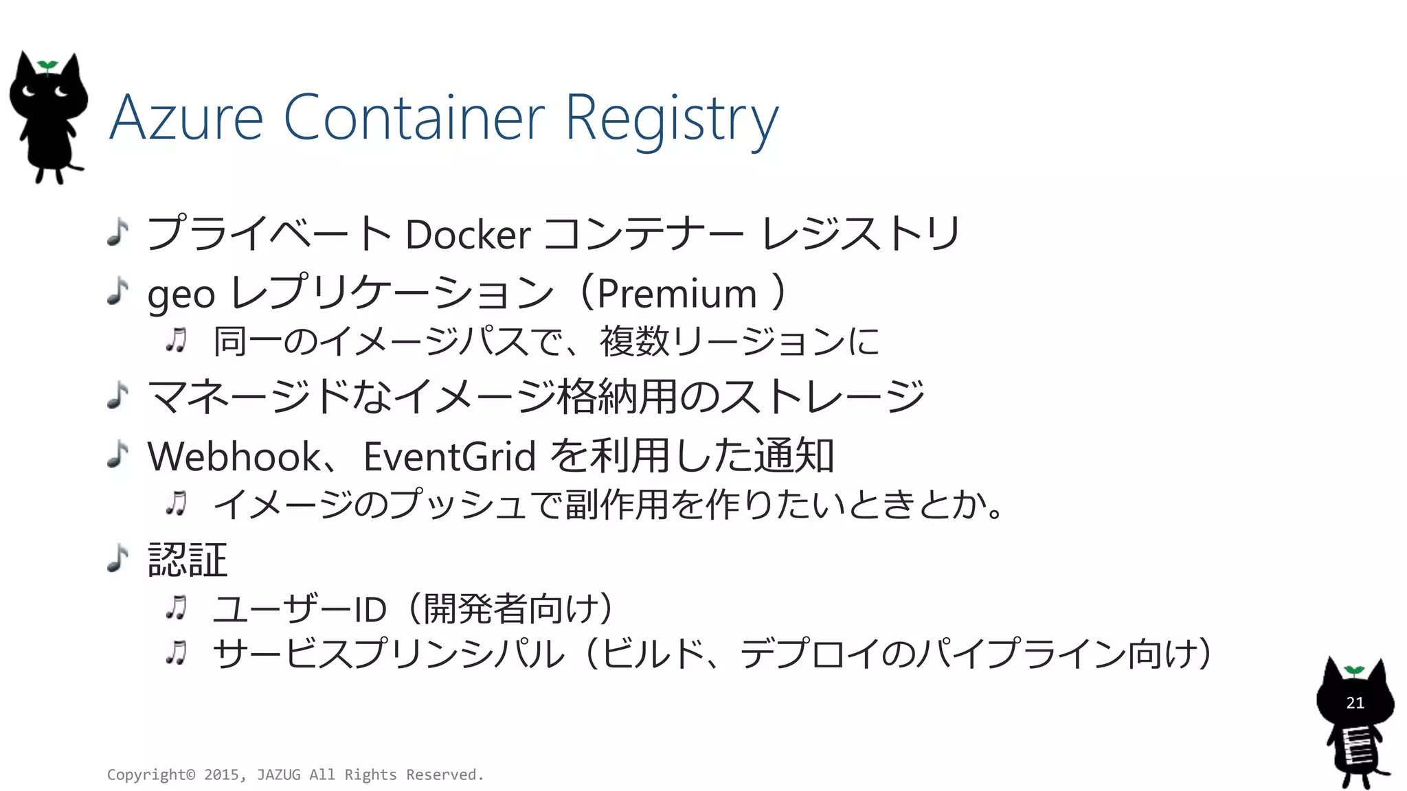 Azure Container Registry
プライベート Docker コンテナー レジストリ
geo レプリケーション（Premium ）
同一のイメージパスで、複数リージョンに
マネージドなイメージ格納用のストレージ
Webhook、EventGrid を利用した通知
イメージのプッシュで副作用を作りたいときとか。
認証
ユーザーID（開発者向け）
サービスプリンシパル（ビルド、デプロイのパイプライン向け）
Copyright© 2015, JAZUG All Rights Reserved.
21
 
